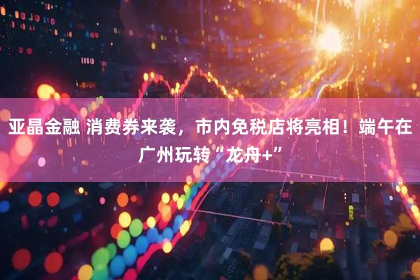 亚晶金融 消费券来袭，市内免税店将亮相！端午在广州玩转“龙舟+”