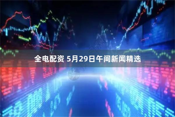 全电配资 5月29日午间新闻精选