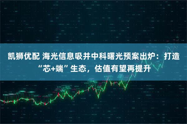 凯狮优配 海光信息吸并中科曙光预案出炉：打造“芯+端”生态，估值有望再提升