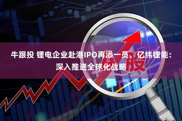 牛跟投 锂电企业赴港IPO再添一员，亿纬锂能：深入推进全球化战略