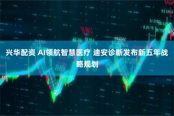 兴华配资 AI领航智慧医疗 迪安诊断发布新五年战略规划