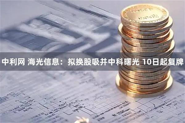 中利网 海光信息：拟换股吸并中科曙光 10日起复牌