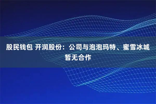股民钱包 开润股份：公司与泡泡玛特、蜜雪冰城暂无合作