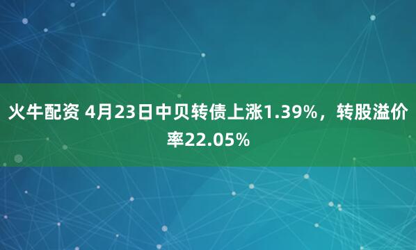 火牛配资 4月23日中贝转债上涨1.39%，转股溢价率22.05%