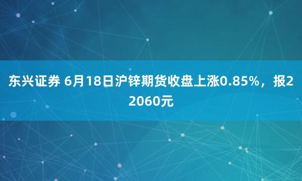 东兴证券 6月18日沪锌期货收盘上涨0.85%，报22060元