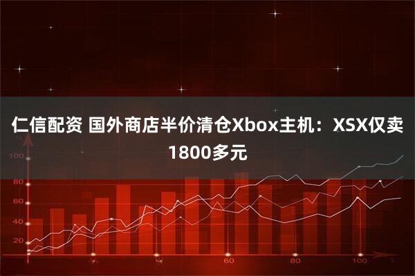仁信配资 国外商店半价清仓Xbox主机：XSX仅卖1800多元