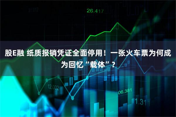 股E融 纸质报销凭证全面停用！一张火车票为何成为回忆“载体”？