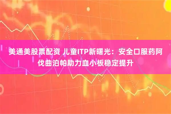 美通美股票配资 儿童ITP新曙光：安全口服药阿伐曲泊帕助力血小板稳定提升