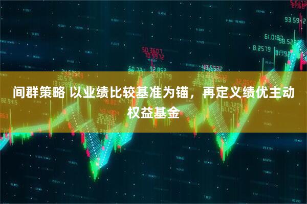 间群策略 以业绩比较基准为锚，再定义绩优主动权益基金