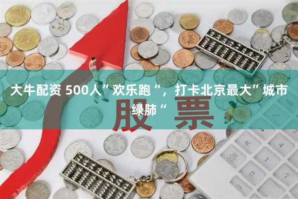 大牛配资 500人”欢乐跑“，打卡北京最大”城市绿肺“