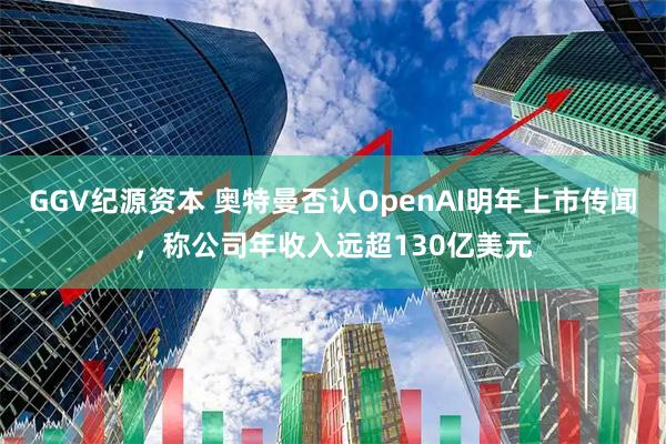 GGV纪源资本 奥特曼否认OpenAI明年上市传闻，称公司年收入远超130亿美元