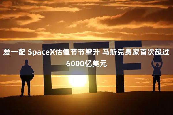 爱一配 SpaceX估值节节攀升 马斯克身家首次超过6000亿美元