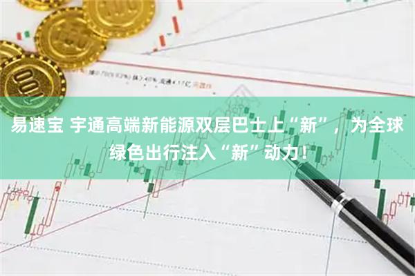 易速宝 宇通高端新能源双层巴士上“新”，为全球绿色出行注入“新”动力！