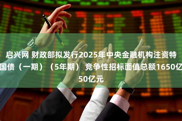 启兴网 财政部拟发行2025年中央金融机构注资特别国债（一期）（5年期） 竞争性招标面值总额1650亿元