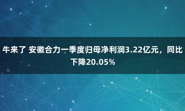 牛来了 安徽合力一季度归母净利润3.22亿元，同比下降20.05%