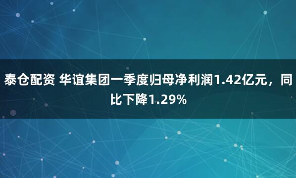 泰仓配资 华谊集团一季度归母净利润1.42亿元，同比下降1.29%