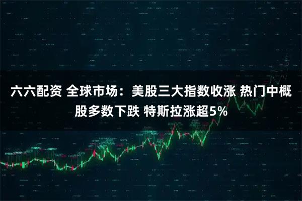 六六配资 全球市场：美股三大指数收涨 热门中概股多数下跌 特斯拉涨超5%