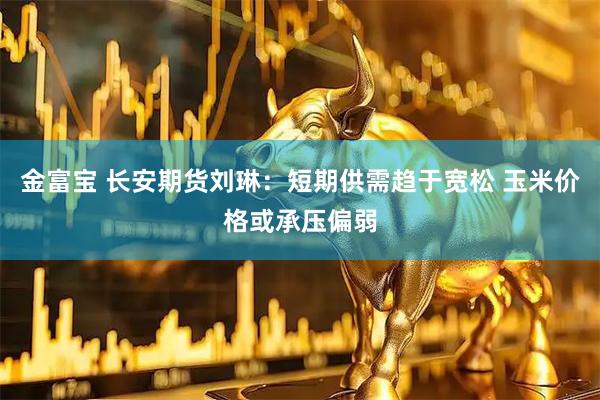 金富宝 长安期货刘琳：短期供需趋于宽松 玉米价格或承压偏弱