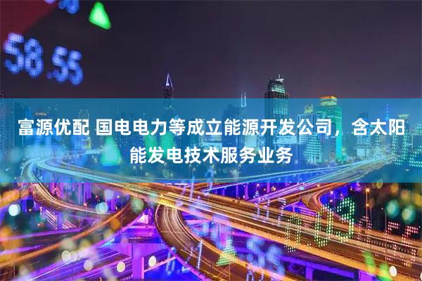 富源优配 国电电力等成立能源开发公司，含太阳能发电技术服务业务