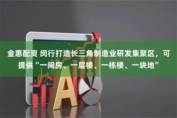 金惠配资 闵行打造长三角制造业研发集聚区，可提供“一间房、一层楼、一栋楼、一块地”