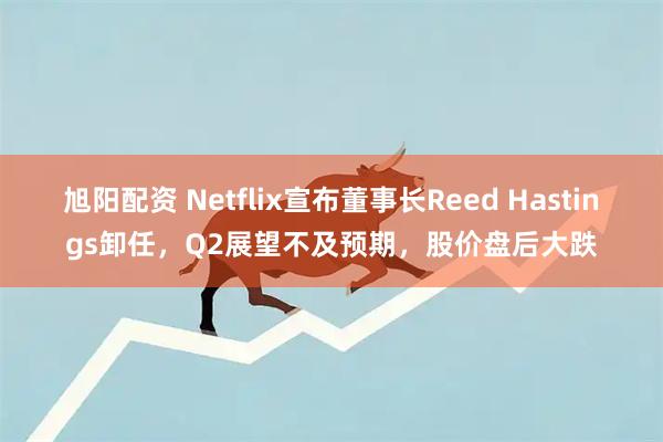旭阳配资 Netflix宣布董事长Reed Hastings卸任，Q2展望不及预期，股价盘后大跌