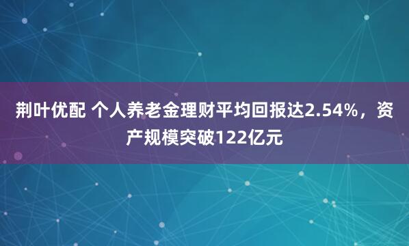 荆叶优配 个人养老金理财平均回报达2.54%，资产规模突破122亿元