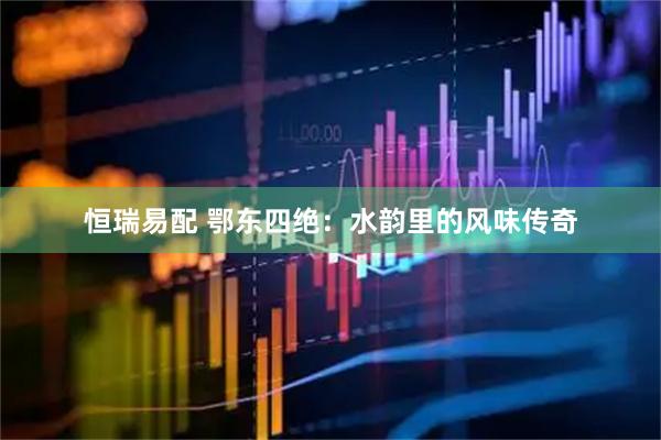恒瑞易配 鄂东四绝：水韵里的风味传奇